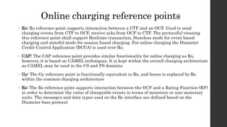 Online charging reference points
• Ro: Ro reference point supports interaction between a CTF and an OCF. Used to send
charging events from CTF to OCF, receive acks from OCF to CTF. The protocol(s) crossing
this reference point shall support Realtime transaction, Stateless mode for event based
charging and stateful mode for session based charging. For online charging the Diameter
Credit-Control Application (DCCA) is used over Ro.
• CAP: The CAP reference point provides similar functionality for online charging as Ro,
however, it is based on CAMEL techniques. It is kept within the overall charging architecture
as CAMEL may be used in the CS and PS domains
• Gy: The Gy reference point is functionally equivalent to Ro, and hence is replaced by Ro
within the common charging architecture
• Re: The Re reference point supports interaction between the OCF and a Rating Function (RF)
in order to determine the value of chargeable events in terms of monetary or non-monetary
units. The messages and data types used on the Re interface are defined based on the
Diameter base protocol
 