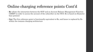 Online charging reference points Cont’d
• Rc: allows the interaction between the OCF and an Account Balance Management Function
(ABMF) in order to access the account of the subscriber on the OCS. Re is based on Diameter
base protocol
• Gyn: The Gyn reference point is functionally equivalent to Ro, and hence is replaced by Ro
within the common charging architecture
 