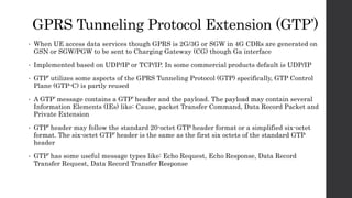 GPRS Tunneling Protocol Extension (GTP’)
• When UE access data services though GPRS is 2G/3G or SGW in 4G CDRs are generated on
GSN or SGW/PGW to be sent to Charging Gateway (CG) though Ga interface
• Implemented based on UDP/IP or TCP/IP. In some commercial products default is UDP/IP
• GTP’ utilizes some aspects of the GPRS Tunneling Protocol (GTP) specifically, GTP Control
Plane (GTP-C) is partly reused
• A GTP’ message contains a GTP’ header and the payload. The payload may contain several
Information Elements (IEs) like: Cause, packet Transfer Command, Data Record Packet and
Private Extension
• GTP’ header may follow the standard 20-octet GTP header format or a simplified six-octet
format. The six-octet GTP’ header is the same as the first six octets of the standard GTP
header
• GTP’ has some useful message types like: Echo Request, Echo Response, Data Record
Transfer Request, Data Record Transfer Response
 