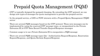 Prepaid Quota Management (PQM)
• GTP’ is typically designed for postpaid charging. By extending the GTP’ protocol, we can
design new types of messages for quota management to provide the prepaid service
• In the prepaid service, a GSN or PGW interacts with a Prepaid Quota Management (PQM)
server
• There are several PQM messages based on the GTP’ protocol. These new messages can be
implemented by using the reserved GTP’ message types, or encapsulated in the Private
Extension IE in GTP’ Data Record Transfer Request/Response messages
• Common usage is to use Private Extension IE to encapsulate a PQM message
• There are several PQM message types like: Authorization Request/Response, Reservation
Request/Response, and Quota Reclaim Request/Response
 