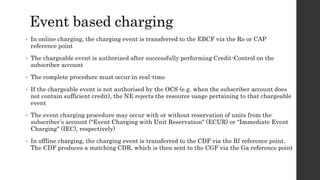 Event based charging
• In online charging, the charging event is transferred to the EBCF via the Ro or CAP
reference point
• The chargeable event is authorized after successfully performing Credit-Control on the
subscriber account
• The complete procedure must occur in real-time
• If the chargeable event is not authorised by the OCS (e.g. when the subscriber account does
not contain sufficient credit), the NE rejects the resource usage pertaining to that chargeable
event
• The event charging procedure may occur with or without reservation of units from the
subscriber’s account ("Event Charging with Unit Reservation" (ECUR) or "Immediate Event
Charging" (IEC), respectively)
• In offline charging, the charging event is transferred to the CDF via the Rf reference point.
The CDF produces a matching CDR, which is then sent to the CGF via the Ga reference point
 