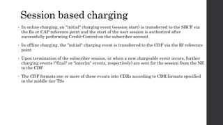 Session based charging
• In online charging, an "initial" charging event (session start) is transferred to the SBCF via
the Ro or CAP reference point and the start of the user session is authorized after
successfully performing Credit-Control on the subscriber account
• In offline charging, the "initial" charging event is transferred to the CDF via the Rf reference
point
• Upon termination of the subscriber session, or when a new chargeable event occurs, further
charging events ("final" or "interim" events, respectively) are sent for the session from the NE
to the CDF
• The CDF formats one or more of these events into CDRs according to CDR formats specified
in the middle tier TSs
 