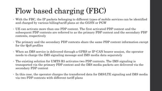 Flow based charging (FBC)
• With the FBC, the IP packets belonging to different types of mobile services can be identified
and charged by various billing/tariff plans at the GGSN or PGW
• UE can activate more than one PDP context. The first activated PDP context and the
subsequent PDP contexts are referred to as the primary PDP context and the secondary PDP
contexts, respectively
• The primary and the secondary PDP contexts share the same PDP context information except
for the QoS profiles
• When an IMS service is delivered through a GPRS or IP-CAN bearer session, the operator
needs to charge the IMS signaling message and IMS media data separately
• The existing solution for UMTS R5 activates two PDP contexts. The IMS signaling is
transported via the primary PDP context and the IMS media packets are delivered via the
secondary PDP context
• In this case, the operator charges the transferred data for IMS/LTE signaling and IMS media
via two PDP contexts with different tariff plans
 