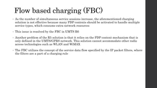Flow based charging (FBC)
• As the number of simultaneous service sessions increase, the aforementioned charging
solution is not effective because many PDP contexts should be activated to handle multiple
service types, which consume extra network resources
• This issue is resolved by the FBC in UMTS R6
• Another problem of the R5 solution is that it relies on the PDP context mechanism that is
only defined in the UMTS/GPRS network. This solution cannot accommodate other radio
access technologies such as WLAN and WiMAX
• The FBC utilizes the concept of the service data flow specified by the IP packet filters, where
the filters are a part of a charging rule
 