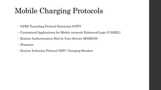 Mobile Charging Protocols
• GPRS Tunneling Protocol Extension (GTP’)
• Customized Applications for Mobile network Enhanced Logic (CAMEL)
• Remote Authentication Dial In User Service (RADIUS)
• Diameter
• Session Initiation Protocol (SIP): Charging Headers
 