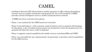 CAMEL
• Intelligent Network (IN) allows fixed or mobile operators to offer enhanced telephony
services such as number translation and prepaid call. As an IN standard, CAMEL
provides control intelligence across a mobile communications network
• CAMEL has been evolved in four phases
• Phase 1 was tailored for the GSM-based core networks
• Phase 2 extended phase 1 with a greater range of options such as prepaid call charging.
In this phase, a pre-recorded announcement can be played to alert the prepaid user of a
prepaid call when the user’s credit is depleted
• Phase 3 supports control capabilities for mobile services including SMS and GPRS
• Phase 4 is extensible for any enhancements. In particular, it provides control capabilities
for the IMS services
 