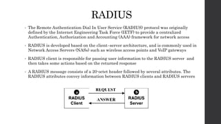 RADIUS
• The Remote Authentication Dial In User Service (RADIUS) protocol was originally
defined by the Internet Engineering Task Force (IETF) to provide a centralized
Authentication, Authorization and Accounting (AAA) framework for network access
• RADIUS is developed based on the client–server architecture, and is commonly used in
Network Access Servers (NASs) such as wireless access points and VoIP gateways
• RADIUS client is responsible for passing user information to the RADIUS server and
then takes some actions based on the returned response
• A RADIUS message consists of a 20-octet header followed by several attributes. The
RADIUS attributes convey information between RADIUS clients and RADIUS servers
 