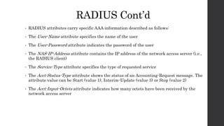 RADIUS Cont’d
• RADIUS attributes carry specific AAA information described as follows:
• The User-Name attribute specifies the name of the user
• The User-Password attribute indicates the password of the user
• The NAS-IP-Address attribute contains the IP address of the network access server (i.e.,
the RADIUS client)
• The Service-Type attribute specifies the type of requested service
• The Acct-Status-Type attribute shows the status of an Accounting-Request message. The
attribute value can be Start (value 1), Interim-Update (value 3) or Stop (value 2)
• The Acct-Input-Octets attribute indicates how many octets have been received by the
network access server
 