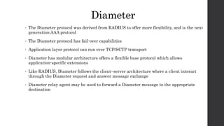 Diameter
• The Diameter protocol was derived from RADIUS to offer more flexibility, and is the next
generation AAA protocol
• The Diameter protocol has fail-over capabilities
• Application layer protocol can run over TCP/SCTP transport
• Diameter has modular architecture offers a flexible base protocol which allows
application-specific extensions
• Like RADIUS, Diameter follows the client–server architecture where a client interact
through the Diameter request and answer message exchange
• Diameter relay agent may be used to forward a Diameter message to the appropriate
destination
 