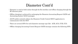 Diameter Cont’d
• Diameter is used in both online through the Ro interface and offline charging through the
Rf reference point
• Offline charging is achieved by exchanging the Diameter Accounting Request (ACR) and
Accounting Answer (ACA) messages
• All-IP mobile network utilizes the Diameter Credit Control (DCC) application to
communicate with the OCS
• There are several AVPs for each diameter message type like: ACR, ACA, CCR, CCA
• Offline charging Accounting Control Request (ACR) message contains the following AVPs
 
