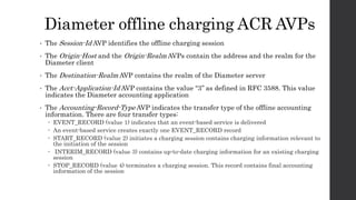 Diameter offline charging ACR AVPs
• The Session-Id AVP identifies the offline charging session
• The Origin-Host and the Origin-Realm AVPs contain the address and the realm for the
Diameter client
• The Destination-Realm AVP contains the realm of the Diameter server
• The Acct-Application-Id AVP contains the value “3’’ as defined in RFC 3588. This value
indicates the Diameter accounting application
• The Accounting-Record-Type AVP indicates the transfer type of the offline accounting
information. There are four transfer types:
 EVENT_RECORD (value 1) indicates that an event-based service is delivered
 An event-based service creates exactly one EVENT_RECORD record
 START_RECORD (value 2) initiates a charging session contains charging information relevant to
the initiation of the session
 INTERIM_RECORD (value 3) contains up-to-date charging information for an existing charging
session
 STOP_RECORD (value 4) terminates a charging session. This record contains final accounting
information of the session
 