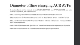 Diameter offline charging ACR AVPs
• A session-based service consists of one START_RECORD, one STOP_RECORD and zero
or more INTERIM_RECORD records
• The Accounting-Record-Number AVP identifies the record within a session
• The User-Name AVP contains the user name in the Network Access Identifier (NAI)
• The Acct-Interim-Interval AVP specifies the time interval between the previous and the
next charging records
• The Event-Timestamp AVP specifies the time when the accounting message is created
• The Service-Information AVP contains the service-specific parameters
 