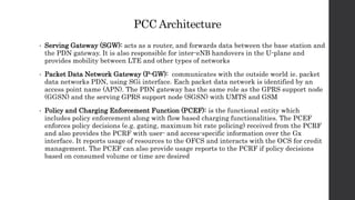 PCC Architecture
• Serving Gateway (SGW): acts as a router, and forwards data between the base station and
the PDN gateway. It is also responsible for inter-eNB handovers in the U-plane and
provides mobility between LTE and other types of networks
• Packet Data Network Gateway (P-GW): communicates with the outside world ie. packet
data networks PDN, using SGi interface. Each packet data network is identified by an
access point name (APN). The PDN gateway has the same role as the GPRS support node
(GGSN) and the serving GPRS support node (SGSN) with UMTS and GSM
• Policy and Charging Enforcement Function (PCEF): is the functional entity which
includes policy enforcement along with flow based charging functionalities. The PCEF
enforces policy decisions (e.g. gating, maximum bit rate policing) received from the PCRF
and also provides the PCRF with user- and access-specific information over the Gx
interface. It reports usage of resources to the OFCS and interacts with the OCS for credit
management. The PCEF can also provide usage reports to the PCRF if policy decisions
based on consumed volume or time are desired
 