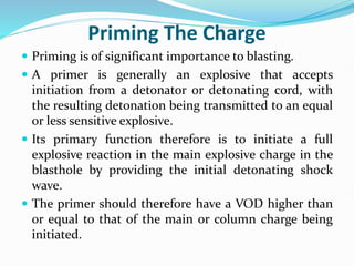 Priming The Charge
 Priming is of significant importance to blasting.
 A primer is generally an explosive that accepts
initiation from a detonator or detonating cord, with
the resulting detonation being transmitted to an equal
or less sensitive explosive.
 Its primary function therefore is to initiate a full
explosive reaction in the main explosive charge in the
blasthole by providing the initial detonating shock
wave.
 The primer should therefore have a VOD higher than
or equal to that of the main or column charge being
initiated.
 