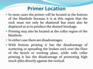 Primer Location
 In most cases the primer will be located at the bottom
of the blasthole because it is at this region that the
rock must not only be shattered but must also be
displaced so as to produce the desired breakage.
 Priming may also be located at the collar region of the
blasthole.
 In either case there are disadvantages.
 With bottom priming it has the disadvantage of
scattering or spreading the broken rock over the floor
of the bench or working place, while with collar
priming it has the disadvantage of promoting high
muck-piles directly against the vertical.
 