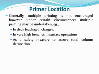 Primer Location
 Generally, multiple priming is not encouraged
however, under certain circumstances multiple
priming may be undertaken, eg.,
 In deck loading of charges;
 In very high benches in surface operations;
 As a safety measure to assure total column
detonation.
 