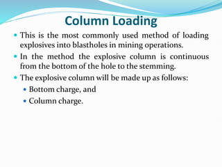 Column Loading
 This is the most commonly used method of loading
explosives into blastholes in mining operations.
 In the method the explosive column is continuous
from the bottom of the hole to the stemming.
 The explosive column will be made up as follows:
 Bottom charge, and
 Column charge.
 