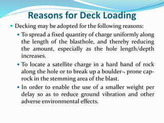 Reasons for Deck Loading
 Decking may be adopted for the following reasons:
 To spread a fixed quantity of charge uniformly along
the length of the blasthole, and thereby reducing
the amount, especially as the hole length/depth
increases.
 To locate a satellite charge in a hard band of rock
along the hole or to break up a boulder¬ prone cap-
rock in the stemming area of the blast.
 In order to enable the use of a smaller weight per
delay so as to reduce ground vibration and other
adverse environmental effects.
 