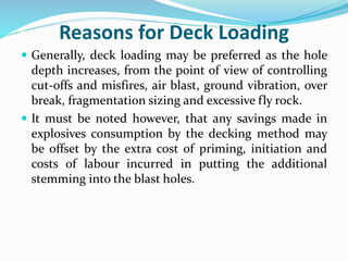Reasons for Deck Loading
 Generally, deck loading may be preferred as the hole
depth increases, from the point of view of controlling
cut-offs and misfires, air blast, ground vibration, over
break, fragmentation sizing and excessive fly rock.
 It must be noted however, that any savings made in
explosives consumption by the decking method may
be offset by the extra cost of priming, initiation and
costs of labour incurred in putting the additional
stemming into the blast holes.
 