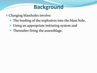 Background
 Charging blastholes involve:
 The loading of the explosives into the blast hole,
 Using an appropriate initiating system and
 Thereafter firing the assemblage.
 