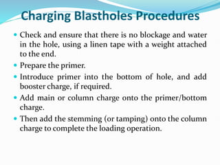 Charging Blastholes Procedures
 Check and ensure that there is no blockage and water
in the hole, using a linen tape with a weight attached
to the end.
 Prepare the primer.
 Introduce primer into the bottom of hole, and add
booster charge, if required.
 Add main or column charge onto the primer/bottom
charge.
 Then add the stemming (or tamping) onto the column
charge to complete the loading operation.
 