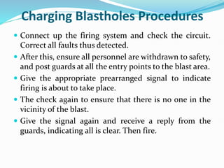 Charging Blastholes Procedures
 Connect up the firing system and check the circuit.
Correct all faults thus detected.
 After this, ensure all personnel are withdrawn to safety,
and post guards at all the entry points to the blast area.
 Give the appropriate prearranged signal to indicate
firing is about to take place.
 The check again to ensure that there is no one in the
vicinity of the blast.
 Give the signal again and receive a reply from the
guards, indicating all is clear. Then fire.
 