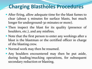 Charging Blastholes Procedures
 After firing, allow adequate time for the blast fumes to
clear (about 5 minutes for surface blasts, but much
longer for underground-30 minutes or more).
 Then inspect the blast for its quality (presence of
boulders, etc.), and any misfires.
 Note that the first person to enter any workings after a
blast is the blastman or the certified officer in charge
of the blasting crew.
 Normal work may then be resumed.
 Any boulders encountered may then be put aside,
during loading/mucking operations, for subsequent
secondary reduction or blasting.
 