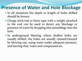 Presence of Water and Hole Blockage
 In all situations the depth or length of holes drilled
should be known.
 Charge stick/rod or linen tape with a weight attached
to the end can be used to detect any blockage or
presence of water by dropping this assemblage into the
hole.
 In underground blasting, where shallow holes are
usually drilled, the holes are usually cleared/cleaned
by blowing out, using water under adequate pressure,
and barring that, water and compressed air.
 