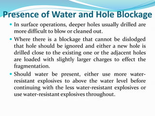 Presence of Water and Hole Blockage
 In surface operations, deeper holes usually drilled are
more difficult to blow or cleaned out.
 Where there is a blockage that cannot be dislodged
that hole should be ignored and either a new hole is
drilled close to the existing one or the adjacent holes
are loaded with slightly larger charges to effect the
fragmentation.
 Should water be present, either use more water-
resistant explosives to above the water level before
continuing with the less water-resistant explosives or
use water-resistant explosives throughout.
 