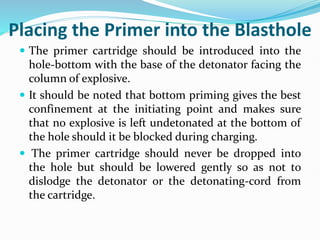 Placing the Primer into the Blasthole
 The primer cartridge should be introduced into the
hole-bottom with the base of the detonator facing the
column of explosive.
 It should be noted that bottom priming gives the best
confinement at the initiating point and makes sure
that no explosive is left undetonated at the bottom of
the hole should it be blocked during charging.
 The primer cartridge should never be dropped into
the hole but should be lowered gently so as not to
dislodge the detonator or the detonating-cord from
the cartridge.
 
