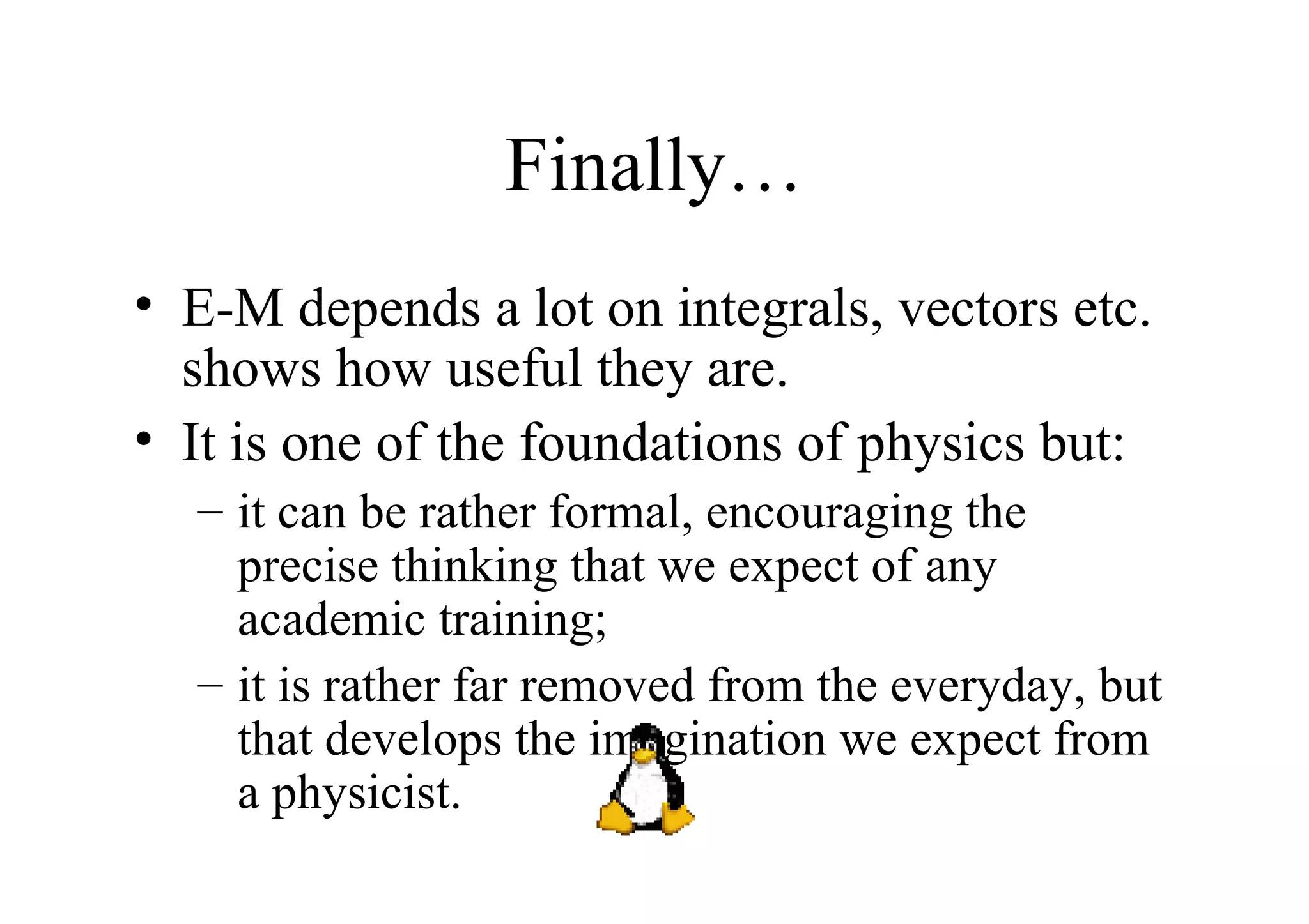 Finally… E-M depends a lot on integrals, vectors etc. shows how useful they are. It is one of the foundations of physics but: it can be rather formal, encouraging the precise thinking that we expect of any academic training; it is rather far removed from the everyday, but that develops the imagination we expect from a physicist. 