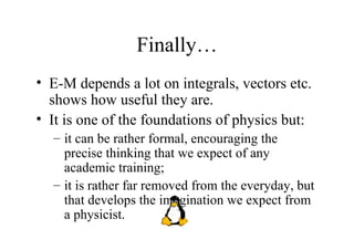 Finally… E-M depends a lot on integrals, vectors etc. shows how useful they are. It is one of the foundations of physics but: it can be rather formal, encouraging the precise thinking that we expect of any academic training; it is rather far removed from the everyday, but that develops the imagination we expect from a physicist. 