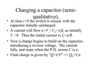 Charging a capacitor (semi-qualitative). At time  t=0  the switch is closed, with the capacitor initially uncharged. A current will flow   =V c +V R =I 0 R , as initially  V c =0.  Thus the initial current is  I 0 =  /R . Now a charge begins to build on the capacitor, introducing a reverse voltage.  The current falls, and stops when the P.D. across  C  is   . Final charge is given by " Q=CV " =>  Q 0 =C  .  