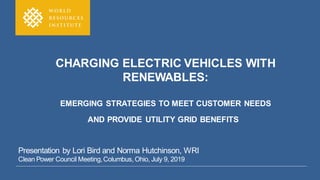 CHARGING ELECTRIC VEHICLES WITH
RENEWABLES:
EMERGING STRATEGIES TO MEET CUSTOMER NEEDS
AND PROVIDE UTILITY GRID BENEFITS
Presentation by Lori Bird and Norma Hutchinson, WRI
Clean Power Council Meeting,Columbus, Ohio, July 9, 2019
 