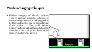 Wireless charging techniques
• Wireless charging of electric vehicles
relies on resonant magnetic induction to
transfer energy between a charging pad in
the floor and another pad on the underside
of the vehicle. ... This could include
highway sections with embedded charging
transmitters that charge the batteries of
passing vehicles while driving.
 