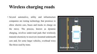 Wireless charging roads
• Several automotive, utility and infrastructure
companies are testing technology that promises to
allow electric cars, buses and trucks to charge on
the move. The process, known as dynamic
charging, involves under-road pads that wirelessly
transmit electricity to receivers mounted underneath
cars and, for some larger vehicles, overhead wires
like those used by trans.
 