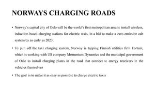 NORWAYS CHARGING ROADS
• Norway’s capital city of Oslo will be the world’s first metropolitan area to install wireless,
induction-based charging stations for electric taxis, in a bid to make a zero-emission cab
system by as early as 2023.
• To pull off the taxi charging system, Norway is tapping Finnish utilities firm Fortum,
which is working with US company Momentum Dynamics and the municipal government
of Oslo to install charging plates in the road that connect to energy receivers in the
vehicles themselves
• The goal is to make it as easy as possible to charge electric taxis
 