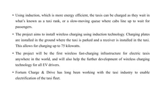 • Using induction, which is more energy efficient, the taxis can be charged as they wait in
what’s known as a taxi rank, or a slow-moving queue where cabs line up to wait for
passengers.
• The project aims to install wireless charging using induction technology. Charging plates
are installed in the ground where the taxi is parked and a receiver is installed in the taxi.
This allows for charging up to 75 kilowatts.
• The project will be the first wireless fast-charging infrastructure for electric taxis
anywhere in the world, and will also help the further development of wireless charging
technology for all EV drivers.
• Fortum Charge & Drive has long been working with the taxi industry to enable
electrification of the taxi fleet.
 