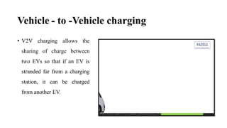 Vehicle - to -Vehicle charging
• V2V charging allows the
sharing of charge between
two EVs so that if an EV is
stranded far from a charging
station, it can be charged
from another EV.
 