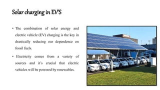 Solar charging in EV’S
• The combination of solar energy and
electric vehicle (EV) charging is the key in
drastically reducing our dependence on
fossil fuels.
• Electricity comes from a variety of
sources and it’s crucial that electric
vehicles will be powered by renewables.
 