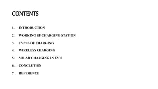 CONTENTS
1. INTRODUCTION
2. WORKING OF CHARGING STATION
3. TYPES OF CHARGING
4. WIRELESS CHARGING
5. SOLAR CHARGING IN EV’S
6. CONCLUTION
7. REFERENCE
 