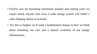 • Electric cars are becoming immensely popular and coming years we
expect nearly anyone who owns a solar energy system will install a
solar charging station at its home.
• For this to happen we’ll need a fundamental change in how we think
about refuelling our cars and a natural evolution of our energy
infrastructure.
 