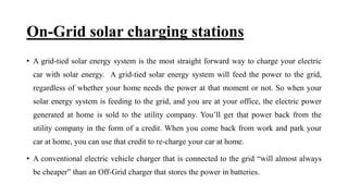 On-Grid solar charging stations
• A grid-tied solar energy system is the most straight forward way to charge your electric
car with solar energy. A grid-tied solar energy system will feed the power to the grid,
regardless of whether your home needs the power at that moment or not. So when your
solar energy system is feeding to the grid, and you are at your office, the electric power
generated at home is sold to the utility company. You’ll get that power back from the
utility company in the form of a credit. When you come back from work and park your
car at home, you can use that credit to re-charge your car at home.
• A conventional electric vehicle charger that is connected to the grid “will almost always
be cheaper” than an Off-Grid charger that stores the power in batteries.
 