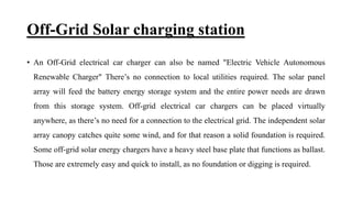 Off-Grid Solar charging station
• An Off-Grid electrical car charger can also be named "Electric Vehicle Autonomous
Renewable Charger" There’s no connection to local utilities required. The solar panel
array will feed the battery energy storage system and the entire power needs are drawn
from this storage system. Off-grid electrical car chargers can be placed virtually
anywhere, as there’s no need for a connection to the electrical grid. The independent solar
array canopy catches quite some wind, and for that reason a solid foundation is required.
Some off-grid solar energy chargers have a heavy steel base plate that functions as ballast.
Those are extremely easy and quick to install, as no foundation or digging is required.
 