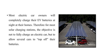 • Most electric car owners will
completely charge their EV batteries at
night at their homes. Therefore for most
solar charging stations, the objective is
not to fully charge an electric car, but to
allow several cars to “top off” their
batteries.
 