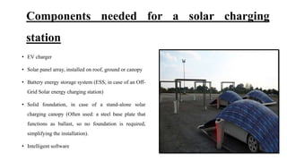 Components needed for a solar charging
station
• EV charger
• Solar panel array, installed on roof, ground or canopy
• Battery energy storage system (ESS, in case of an Off-
Grid Solar energy charging station)
• Solid foundation, in case of a stand-alone solar
charging canopy (Often used: a steel base plate that
functions as ballast, so no foundation is required,
simplifying the installation).
• Intelligent software
 