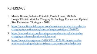 REFERENCE
1. Morris Brenna,Federica Foiadelli,Carola Leone, Michela
Longo“Electric Vehicles Charging Technology Review and Optimal
Size Estimation ”Springer – 2018
2. https://www.financialexpress.com/auto/car-news/electric-vehicle-
charging-types-times-explained-charging-stations/1768675/
3. https://sinovoltaics.com/learning-center/electric-vehicles/solar-
charging-stations-electric-vehicles-evs/
4. https://www.theverge.com/2019/3/21/18276541/norway-oslo-
wireless-charging-electric-taxis-car-zero-emissions-induction
 