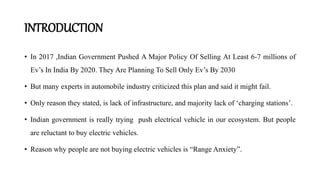 INTRODUCTION
• In 2017 ,Indian Government Pushed A Major Policy Of Selling At Least 6-7 millions of
Ev’s In India By 2020. They Are Planning To Sell Only Ev’s By 2030
• But many experts in automobile industry criticized this plan and said it might fail.
• Only reason they stated, is lack of infrastructure, and majority lack of ‘charging stations’.
• Indian government is really trying push electrical vehicle in our ecosystem. But people
are reluctant to buy electric vehicles.
• Reason why people are not buying electric vehicles is “Range Anxiety”.
 