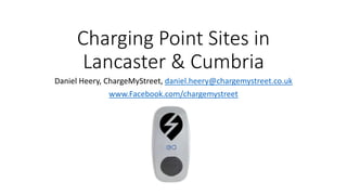 Charging Point Sites in
Lancaster & Cumbria
Daniel Heery, ChargeMyStreet, daniel.heery@chargemystreet.co.uk
www.Facebook.com/chargemystreet
 