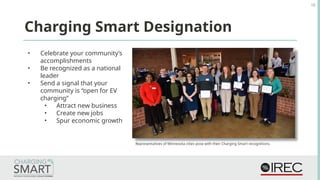 • Celebrate your community’s
accomplishments
• Be recognized as a national
leader
• Send a signal that your
community is “open for EV
charging”
• Attract new business
• Create new jobs
• Spur economic growth
18
Charging Smart Designation
Representatives of Minnesota cities pose with their Charging Smart recognitions.
 